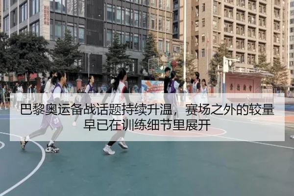 巴黎奥运备战话题持续升温，赛场之外的较量早已在训练细节里展开